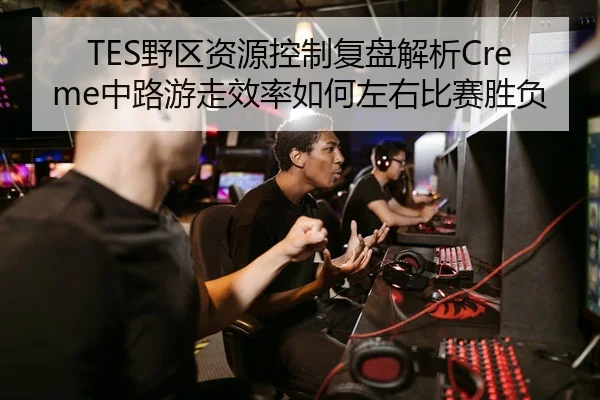TES野区资源控制复盘解析Creme中路游走效率如何左右比赛胜负